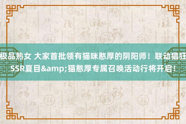 极品熟女 大家首批领有猫咪憨厚的阴阳师！联动猖狂SSR夏目&猫憨厚专属召唤活动行将开启！
