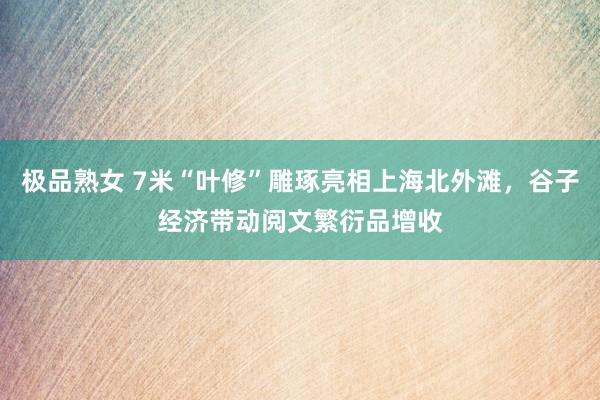 极品熟女 7米“叶修”雕琢亮相上海北外滩，谷子经济带动阅文繁衍品增收