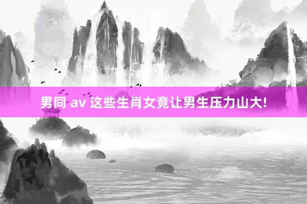 男同 av 这些生肖女竟让男生压力山大!