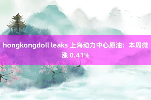 hongkongdoll leaks 上海动力中心原油：本周微涨 0.41%