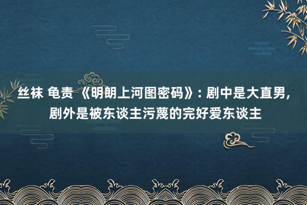 丝袜 龟责 《明朗上河图密码》: 剧中是大直男， 剧外是被东谈主污蔑的完好爱东谈主
