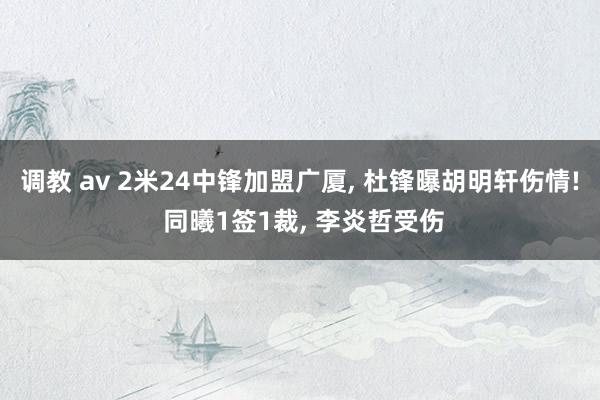 调教 av 2米24中锋加盟广厦， 杜锋曝胡明轩伤情! 同曦1签1裁， 李炎哲受伤