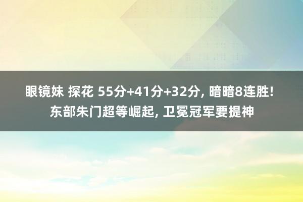 眼镜妹 探花 55分+41分+32分， 暗暗8连胜! 东部朱门超等崛起， 卫冕冠军要提神