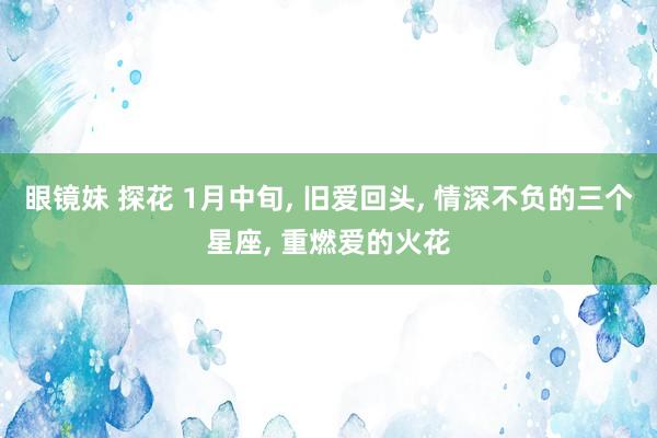 眼镜妹 探花 1月中旬， 旧爱回头， 情深不负的三个星座， 重燃爱的火花