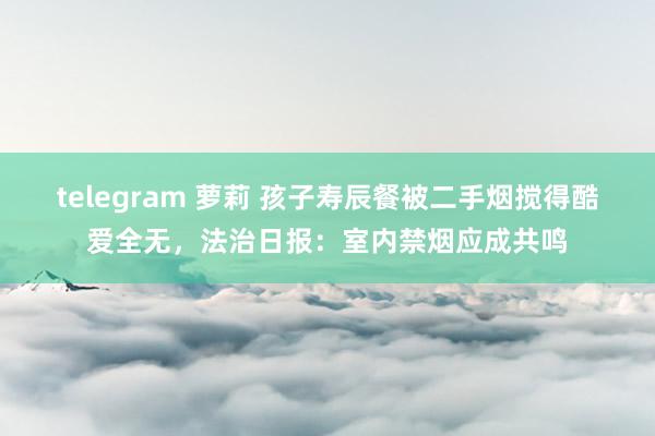 telegram 萝莉 孩子寿辰餐被二手烟搅得酷爱全无，法治日报：室内禁烟应成共鸣