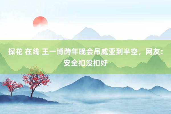 探花 在线 王一博跨年晚会吊威亚到半空，网友：安全扣没扣好