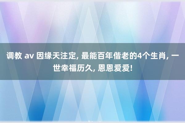 调教 av 因缘天注定， 最能百年偕老的4个生肖， 一世幸福历久， 恩恩爱爱!