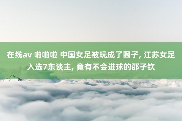 在线av 啪啪啦 中国女足被玩成了圈子， 江苏女足入选7东谈主， 竟有不会进球的邵子钦