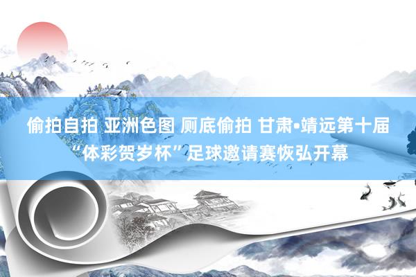 偷拍自拍 亚洲色图 厕底偷拍 甘肃•靖远第十届“体彩贺岁杯”足球邀请赛恢弘开幕