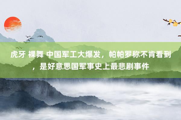 虎牙 裸舞 中国军工大爆发，帕帕罗称不肯看到，是好意思国军事史上最悲剧事件