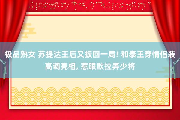 极品熟女 苏提达王后又扳回一局! 和泰王穿情侣装高调亮相， 惹眼欧拉弄少将