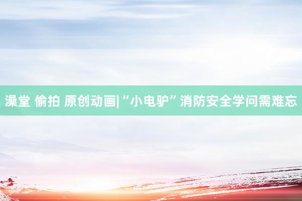 澡堂 偷拍 原创动画|“小电驴”消防安全学问需难忘