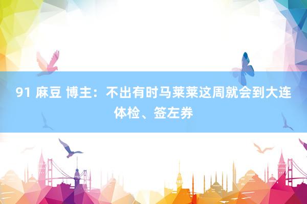91 麻豆 博主：不出有时马莱莱这周就会到大连体检、签左券