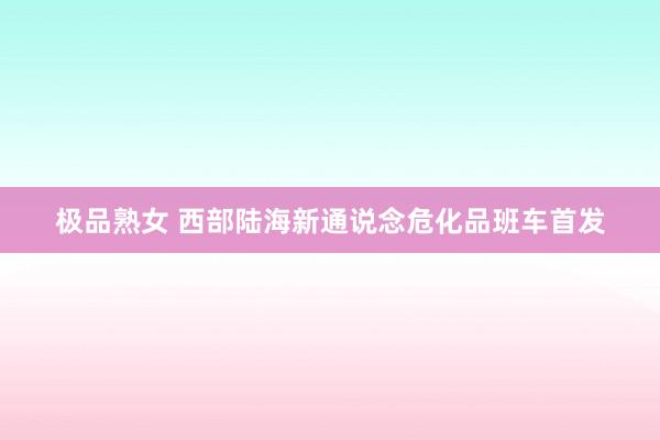 极品熟女 西部陆海新通说念危化品班车首发