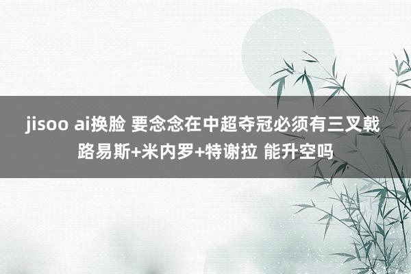 jisoo ai换脸 要念念在中超夺冠必须有三叉戟 路易斯+米内罗+特谢拉 能升空吗