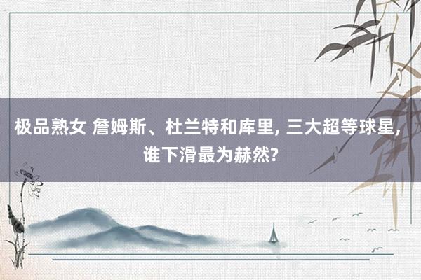 极品熟女 詹姆斯、杜兰特和库里， 三大超等球星， 谁下滑最为赫然?