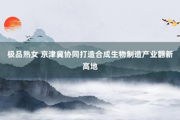 极品熟女 京津冀协同打造合成生物制造产业翻新高地