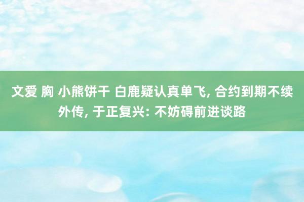 文爱 胸 小熊饼干 白鹿疑认真单飞， 合约到期不续外传， 于正复兴: 不妨碍前进谈路