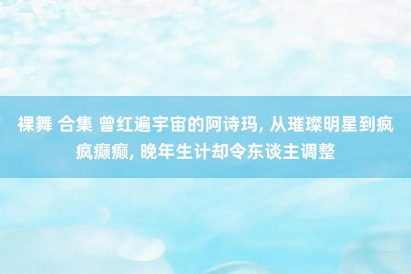 裸舞 合集 曾红遍宇宙的阿诗玛， 从璀璨明星到疯疯癫癫， 晚年生计却令东谈主调整