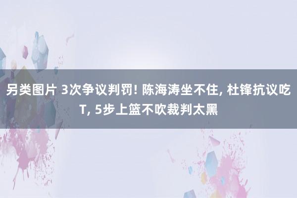 另类图片 3次争议判罚! 陈海涛坐不住， 杜锋抗议吃T， 5步上篮不吹裁判太黑