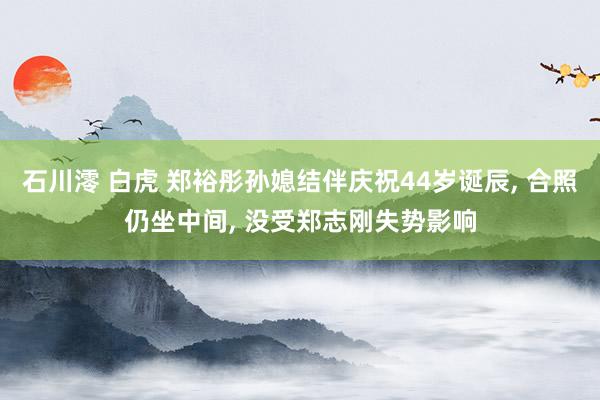 石川澪 白虎 郑裕彤孙媳结伴庆祝44岁诞辰， 合照仍坐中间， 没受郑志刚失势影响