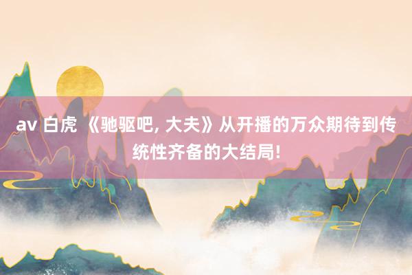av 白虎 《驰驱吧， 大夫》从开播的万众期待到传统性齐备的大结局!