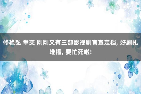 修艳弘 拳交 刚刚又有三部影视剧官宣定档， 好剧扎堆播， 要忙死啦!
