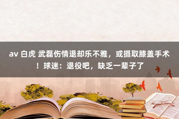 av 白虎 武磊伤情退却乐不雅，或摄取膝盖手术！球迷：退役吧，缺乏一辈子了