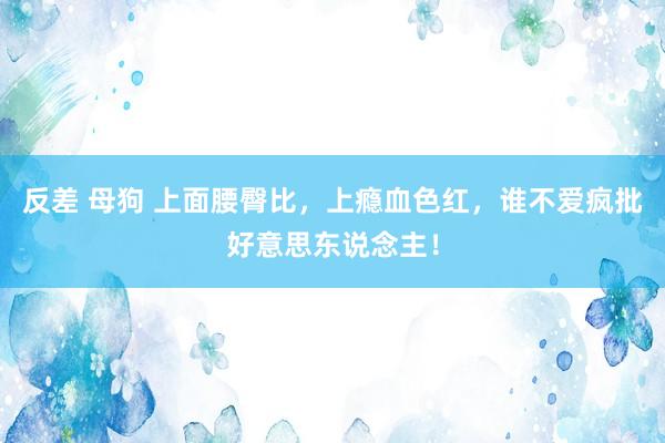 反差 母狗 上面腰臀比，上瘾血色红，谁不爱疯批好意思东说念主！