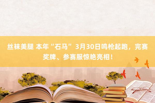 丝袜美腿 本年“石马” 3月30日鸣枪起跑，完赛奖牌、参赛服惊艳亮相！