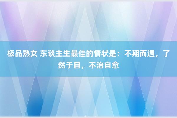 极品熟女 东谈主生最佳的情状是：不期而遇，了然于目，不治自愈