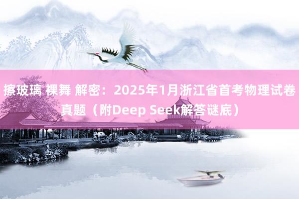 擦玻璃 裸舞 解密：2025年1月浙江省首考物理试卷真题（附Deep Seek解答谜底）