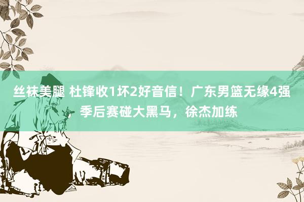 丝袜美腿 杜锋收1坏2好音信！广东男篮无缘4强，季后赛碰大黑马，徐杰加练