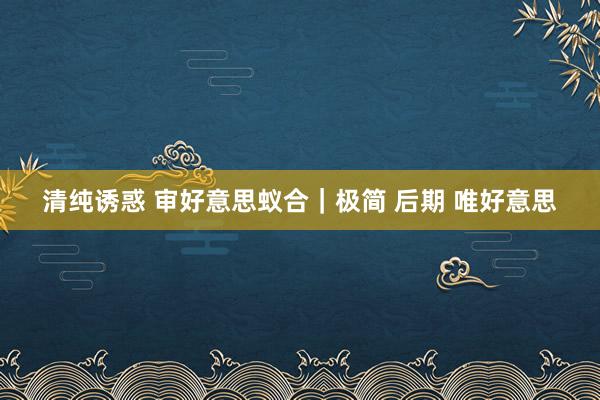 清纯诱惑 审好意思蚁合｜极简 后期 唯好意思