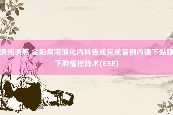 清纯诱惑 金阳病院消化内科告成完成首例内镜下黏膜下肿瘤挖除术(ESE)