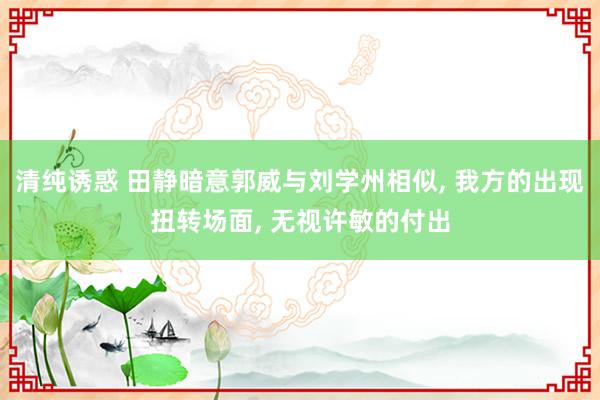 清纯诱惑 田静暗意郭威与刘学州相似， 我方的出现扭转场面， 无视许敏的付出