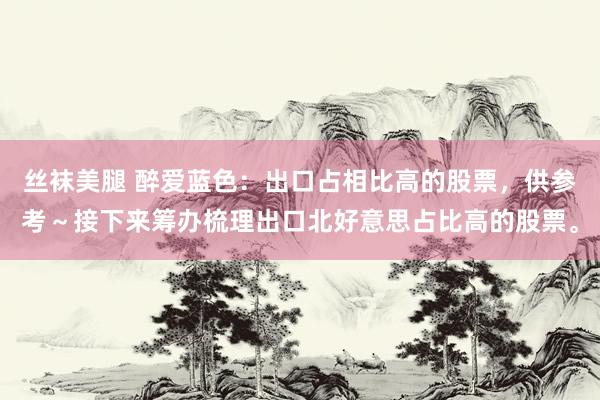 丝袜美腿 醉爱蓝色：出口占相比高的股票，供参考～接下来筹办梳理出口北好意思占比高的股票。