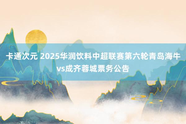 卡通次元 2025华润饮料中超联赛第六轮青岛海牛vs成齐蓉城票务公告