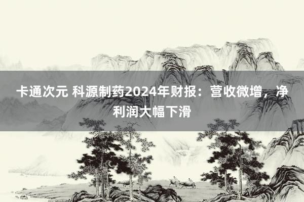 卡通次元 科源制药2024年财报：营收微增，净利润大幅下滑
