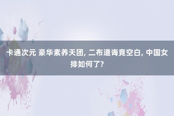 卡通次元 豪华素养天团， 二布道诲竟空白， 中国女排如何了?
