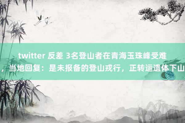twitter 反差 3名登山者在青海玉珠峰受难，当地回复：是未报备的登山戎行，正转运遗体下山