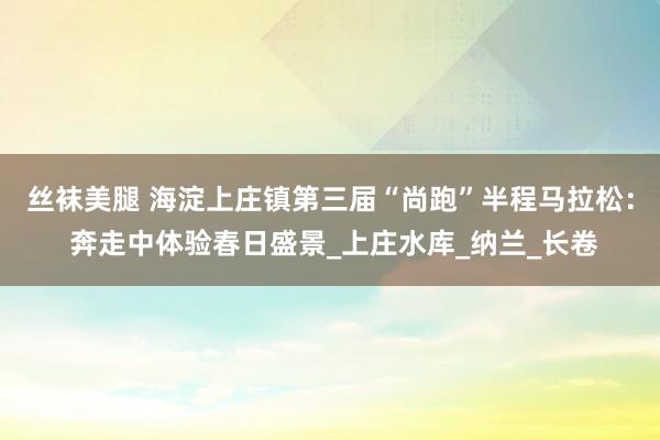 丝袜美腿 海淀上庄镇第三届“尚跑”半程马拉松： 奔走中体验春日盛景_上庄水库_纳兰_长卷