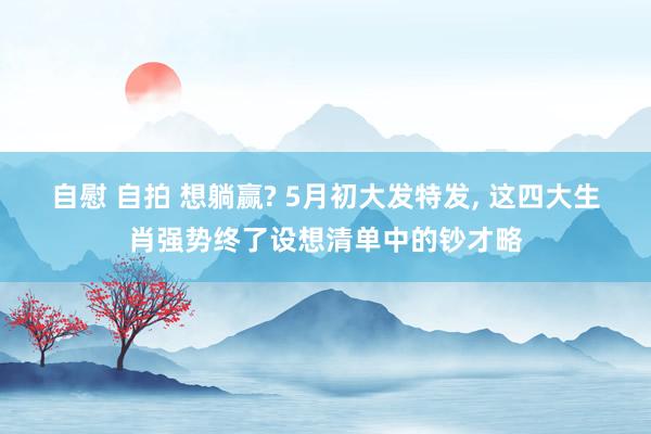 自慰 自拍 想躺赢? 5月初大发特发， 这四大生肖强势终了设想清单中的钞才略