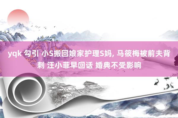 yqk 勾引 小S搬回娘家护理S妈， 马筱梅被前夫背刺 汪小菲早回话 婚典不受影响
