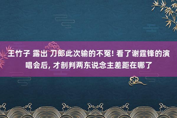 王竹子 露出 刀郎此次输的不冤! 看了谢霆锋的演唱会后， 才剖判两东说念主差距在哪了