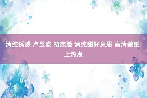 清纯诱惑 卢昱晓 初恋脸 清纯甜好意思 高清壁纸 上热点