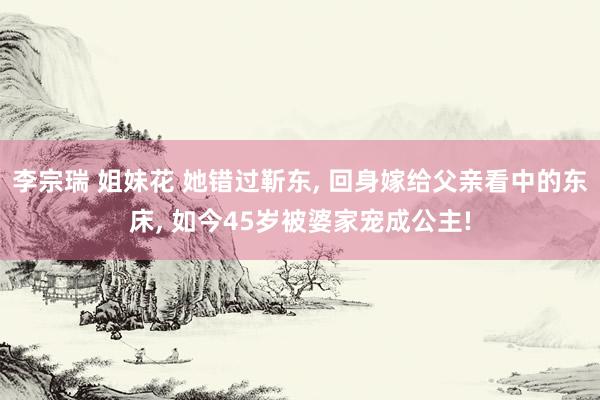 李宗瑞 姐妹花 她错过靳东， 回身嫁给父亲看中的东床， 如今45岁被婆家宠成公主!