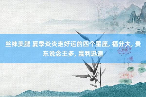 丝袜美腿 夏季炎炎走好运的四个星座， 福分大， 贵东说念主多， 赢利迅速