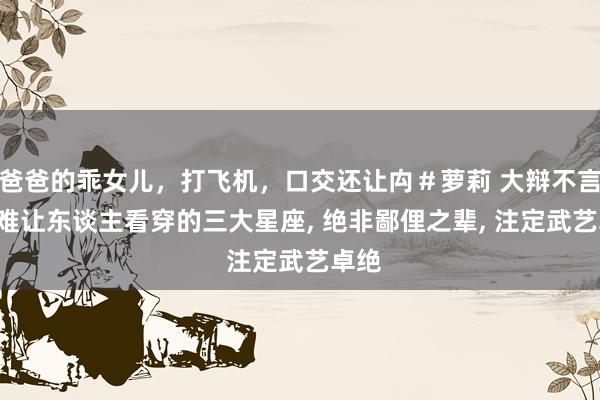 爸爸的乖女儿，打飞机，口交还让禸＃萝莉 大辩不言， 最难让东谈主看穿的三大星座， 绝非鄙俚之辈， 注定武艺卓绝