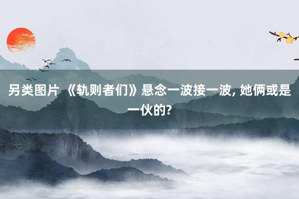 另类图片 《轨则者们》悬念一波接一波， 她俩或是一伙的?